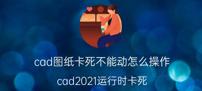 cad图纸卡死不能动怎么操作 cad2021运行时卡死？